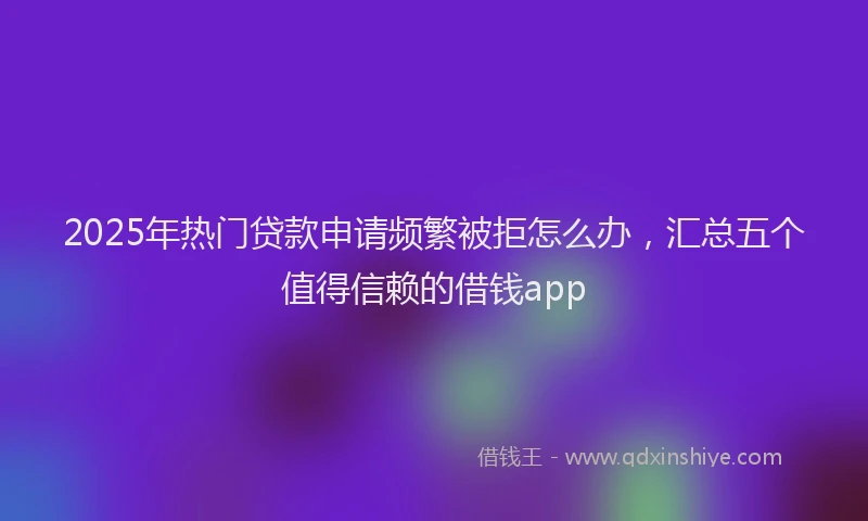 2025年热门贷款申请频繁被拒怎么办，汇总五个值得信赖的借钱app