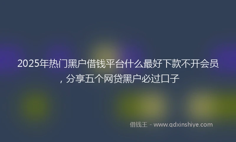 2025年热门黑户借钱平台什么最好下款不开会员，分享五个网贷黑户必过口子