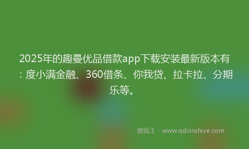 2025年的趣曼优品借款app下载安装最新版本有：度小满金融、360借条、你我贷、拉卡拉、分期乐等。