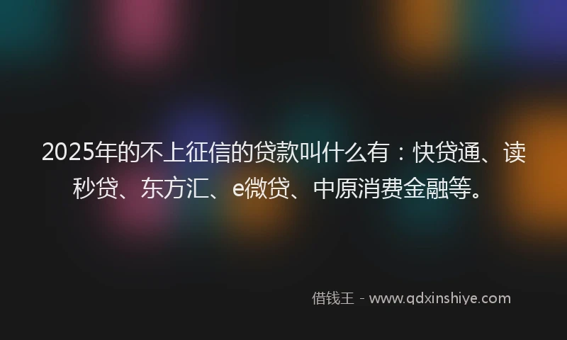 2025年的不上征信的贷款叫什么有：快贷通、读秒贷、东方汇、e微贷、中原消费金融等。