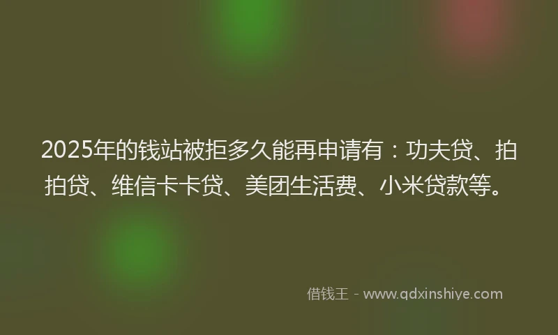 2025年的钱站被拒多久能再申请有：功夫贷、拍拍贷、维信卡卡贷、美团生活费、小米贷款等。