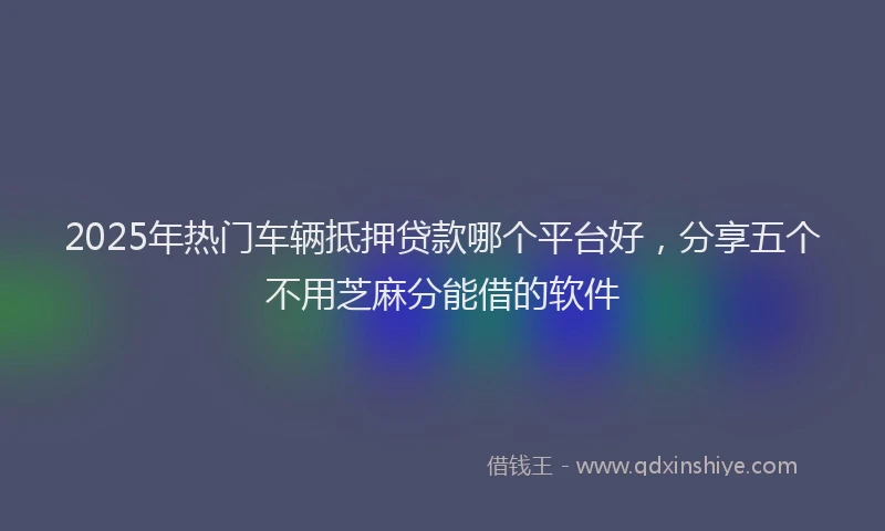 2025年热门车辆抵押贷款哪个平台好，分享五个不用芝麻分能借的软件