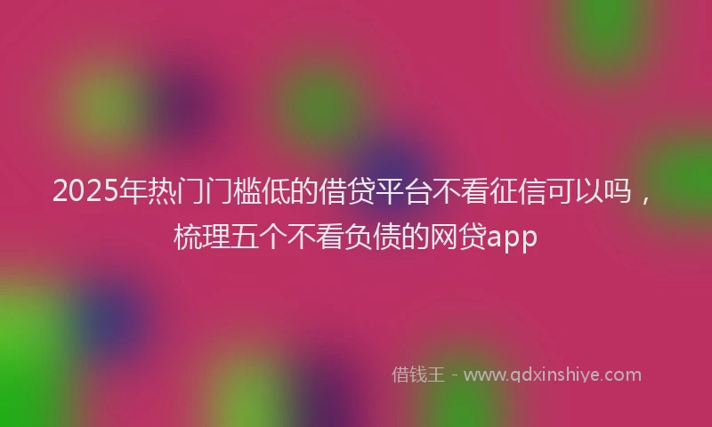 2025年热门门槛低的借贷平台不看征信可以吗，梳理五个不看负债的网贷app