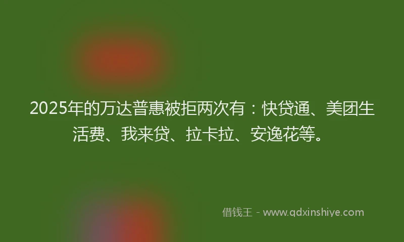 2025年的万达普惠被拒两次有：快贷通、美团生活费、我来贷、拉卡拉、安逸花等。