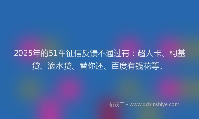 2025年的51车征信反馈不通过有：超人卡、柯基贷、滴水贷、替你还、百度有钱花等。