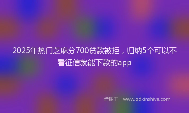 2025年热门芝麻分700贷款被拒，归纳5个可以不看征信就能下款的app
