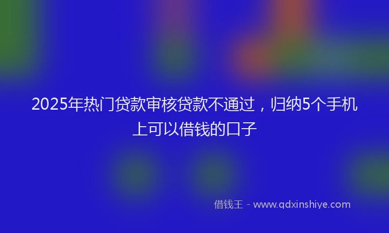 2025年热门贷款审核贷款不通过，归纳5个手机上可以借钱的口子