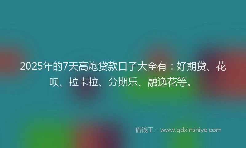 2025年的7天高炮贷款口子大全有：好期贷、花呗、拉卡拉、分期乐、融逸花等。