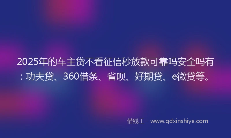 2025年的车主贷不看征信秒放款可靠吗安全吗有：功夫贷、360借条、省呗、好期贷、e微贷等。