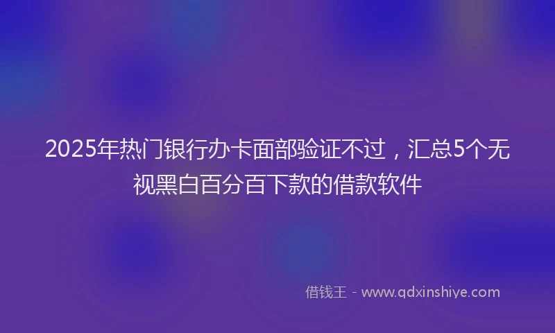 2025年热门银行办卡面部验证不过，汇总5个无视黑白百分百下款的借款软件
