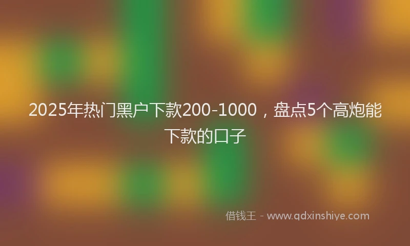 2025年热门黑户下款200-1000，盘点5个高炮能下款的口子