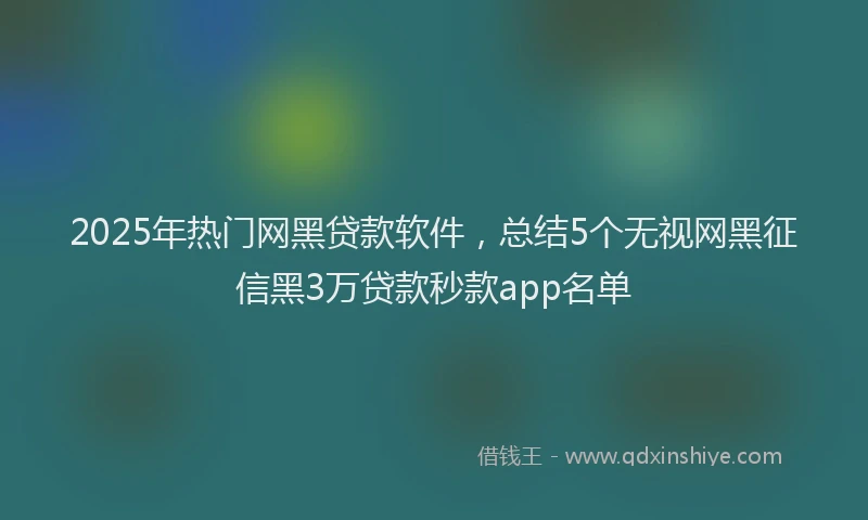 2025年热门网黑贷款软件，总结5个无视网黑征信黑3万贷款秒款app名单