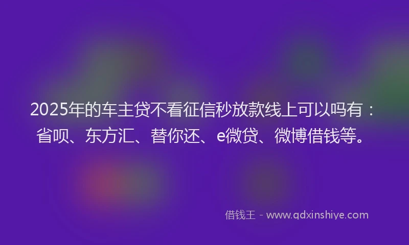 2025年的车主贷不看征信秒放款线上可以吗有：省呗、东方汇、替你还、e微贷、微博借钱等。