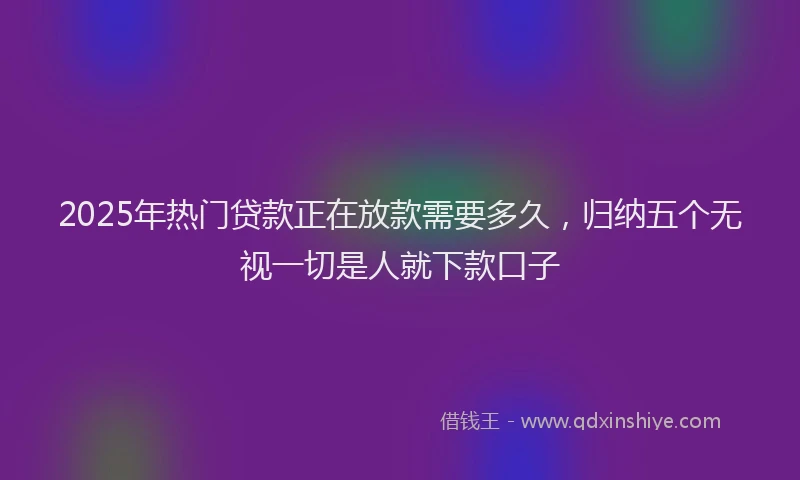 2025年热门贷款正在放款需要多久，归纳五个无视一切是人就下款口子