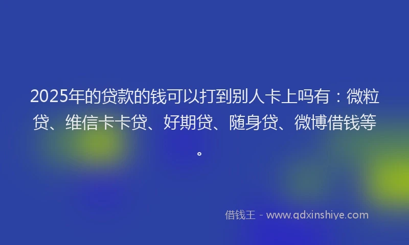 2025年的贷款的钱可以打到别人卡上吗有：微粒贷、维信卡卡贷、好期贷、随身贷、微博借钱等。