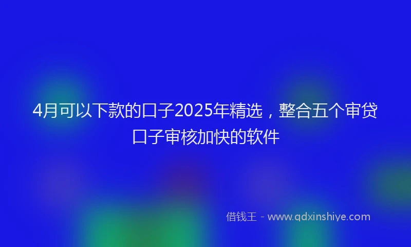 4月可以下款的口子2025年精选，整合五个审贷口子审核加快的软件