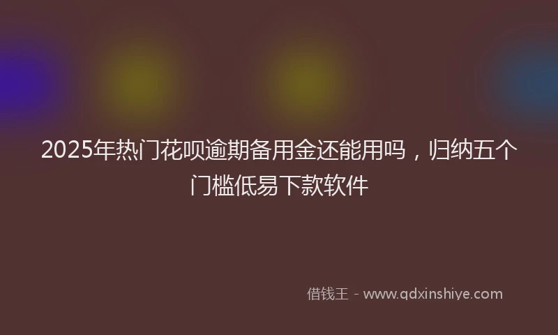 2025年热门花呗逾期备用金还能用吗，归纳五个门槛低易下款软件