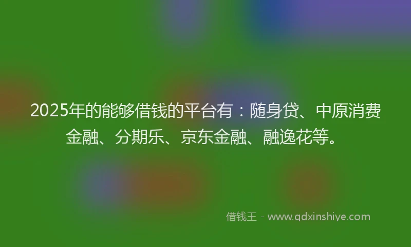 2025年的能够借钱的平台有：随身贷、中原消费金融、分期乐、京东金融、融逸花等。