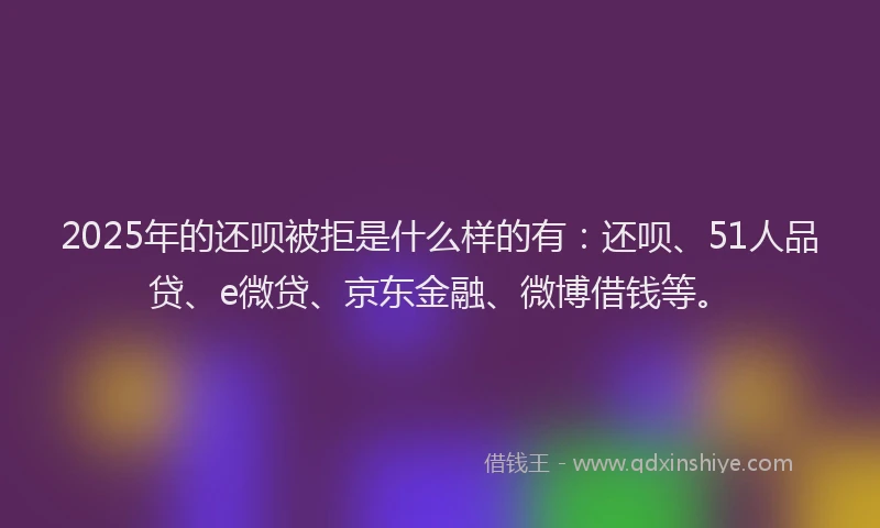2025年的还呗被拒是什么样的有：还呗、51人品贷、e微贷、京东金融、微博借钱等。