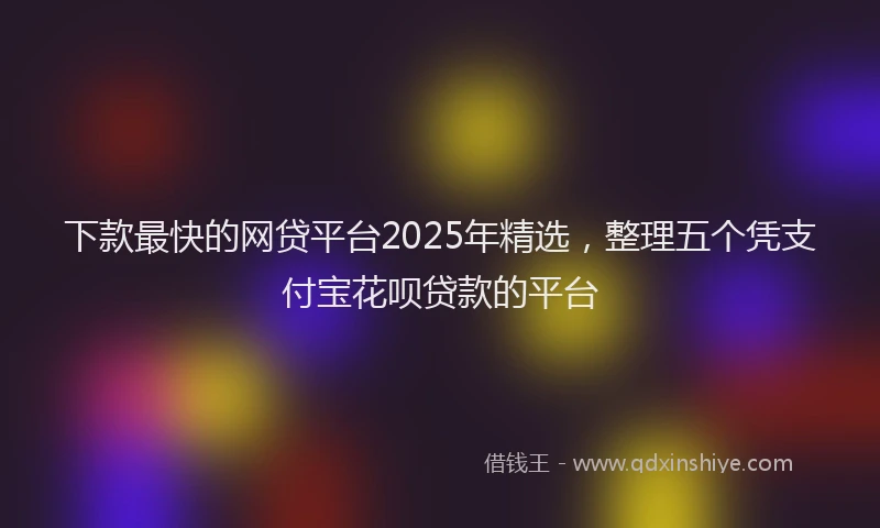 下款最快的网贷平台2025年精选，整理五个凭支付宝花呗贷款的平台