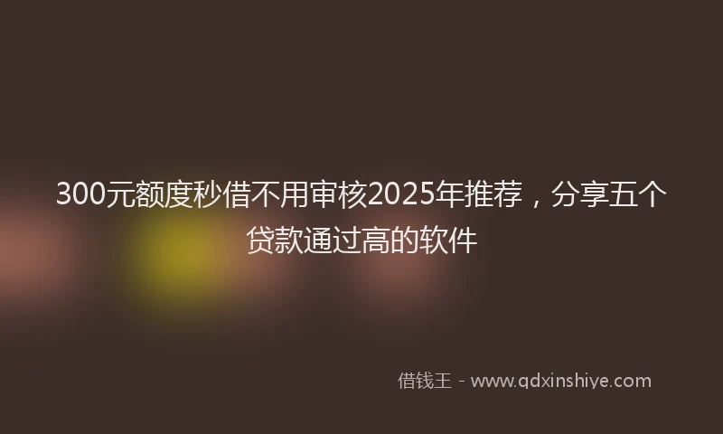 300元额度秒借不用审核2025年推荐，分享五个贷款通过高的软件