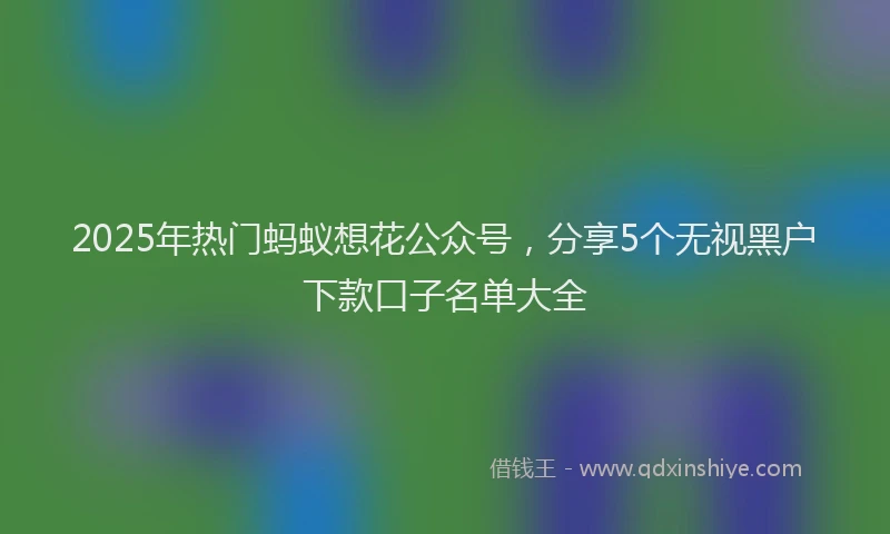 2025年热门蚂蚁想花公众号，分享5个无视黑户下款口子名单大全