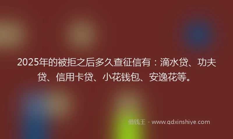2025年的被拒之后多久查征信有：滴水贷、功夫贷、信用卡贷、小花钱包、安逸花等。