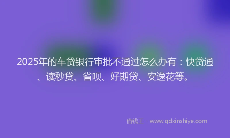 2025年的车贷银行审批不通过怎么办有：快贷通、读秒贷、省呗、好期贷、安逸花等。
