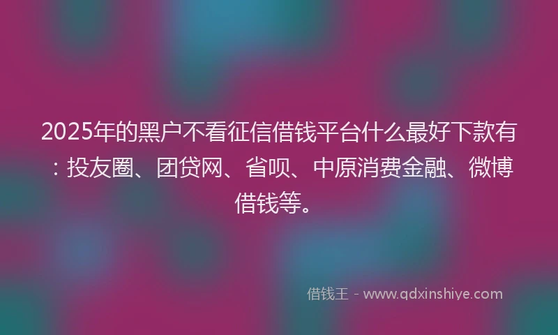 2025年的黑户不看征信借钱平台什么最好下款有：投友圈、团贷网、省呗、中原消费金融、微博借钱等。