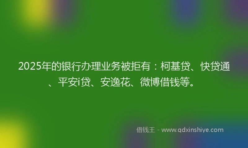 2025年的银行办理业务被拒有：柯基贷、快贷通、平安i贷、安逸花、微博借钱等。