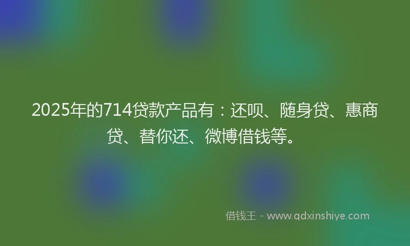 2025年的714贷款产品有：还呗、随身贷、惠商贷、替你还、微博借钱等。