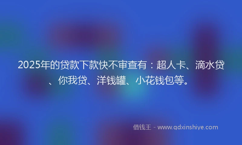 2025年的贷款下款快不审查有：超人卡、滴水贷、你我贷、洋钱罐、小花钱包等。