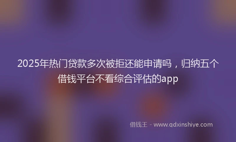 2025年热门贷款多次被拒还能申请吗，归纳五个借钱平台不看综合评估的app