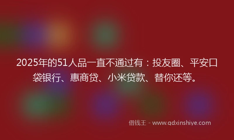 2025年的51人品一直不通过有：投友圈、平安口袋银行、惠商贷、小米贷款、替你还等。