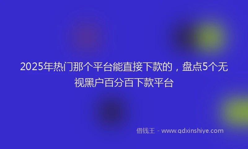 2025年热门那个平台能直接下款的，盘点5个无视黑户百分百下款平台