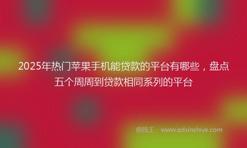 2025年热门苹果手机能贷款的平台有哪些，盘点五个周周到贷款相同系列的平台