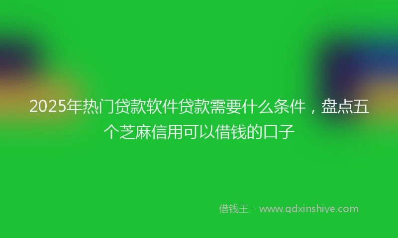 2025年热门贷款软件贷款需要什么条件，盘点五个芝麻信用可以借钱的口子