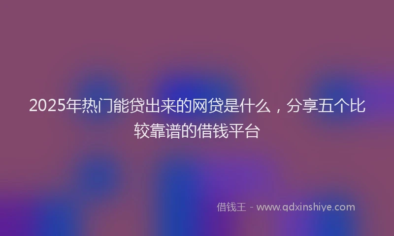2025年热门能贷出来的网贷是什么，分享五个比较靠谱的借钱平台