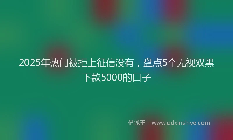 2025年热门被拒上征信没有，盘点5个无视双黑下款5000的口子