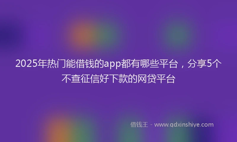 2025年热门能借钱的app都有哪些平台，分享5个不查征信好下款的网贷平台