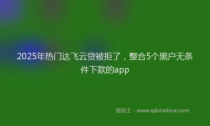 2025年热门达飞云贷被拒了，整合5个黑户无条件下款的app