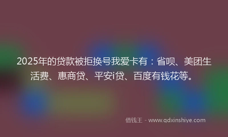 2025年的贷款被拒换号我爱卡有：省呗、美团生活费、惠商贷、平安i贷、百度有钱花等。