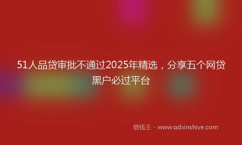 51人品贷审批不通过2025年精选，分享五个网贷黑户必过平台