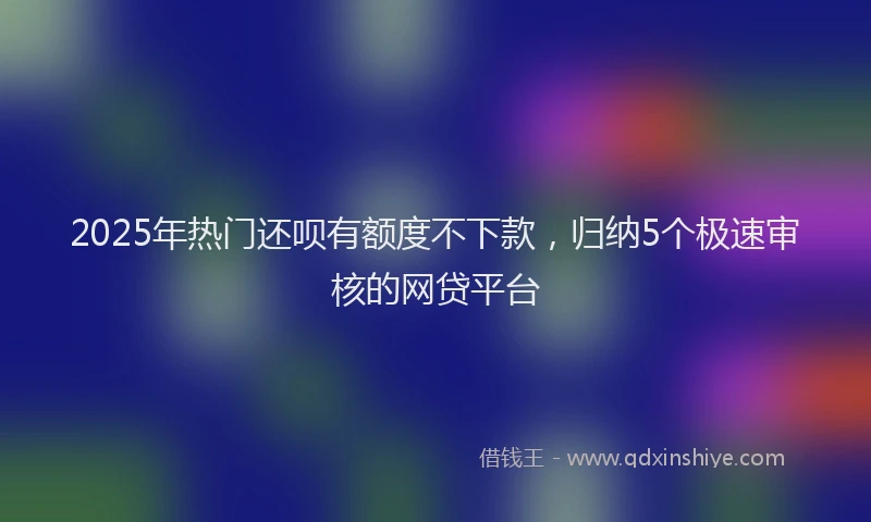 2025年热门还呗有额度不下款，归纳5个极速审核的网贷平台