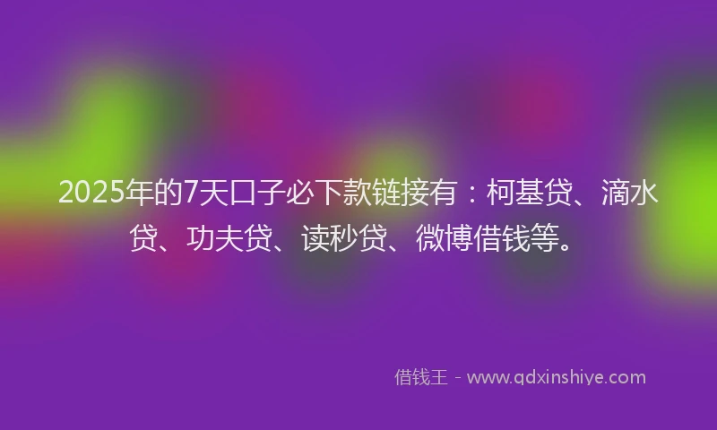 2025年的7天口子必下款链接有：柯基贷、滴水贷、功夫贷、读秒贷、微博借钱等。