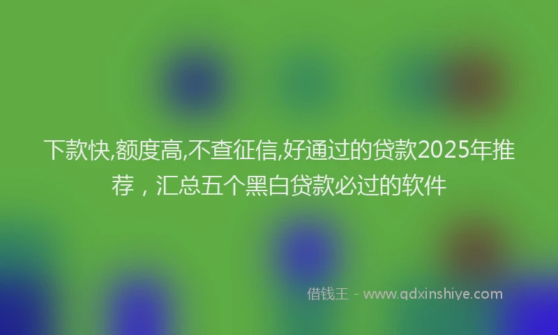 下款快,额度高,不查征信,好通过的贷款2025年推荐，汇总五个黑白贷款必过的软件