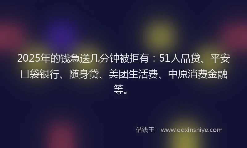 2025年的钱急送几分钟被拒有：51人品贷、平安口袋银行、随身贷、美团生活费、中原消费金融等。