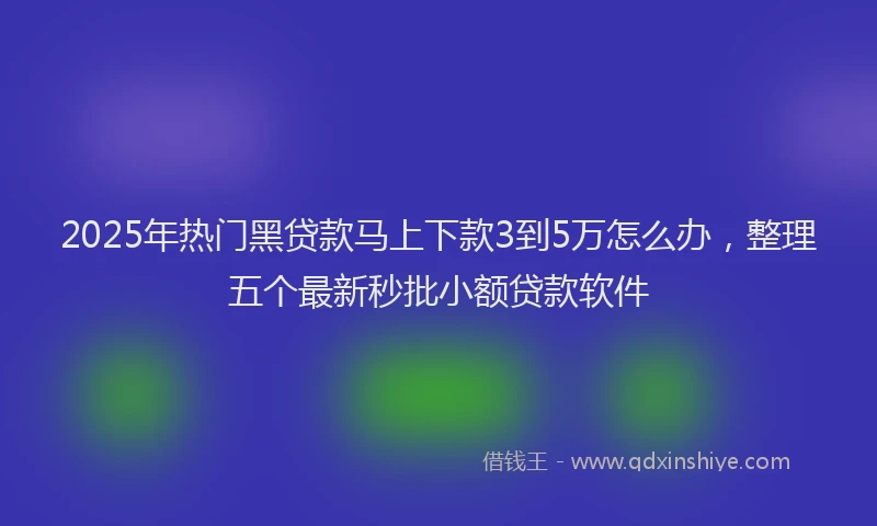 2025年热门黑贷款马上下款3到5万怎么办，整理五个最新秒批小额贷款软件