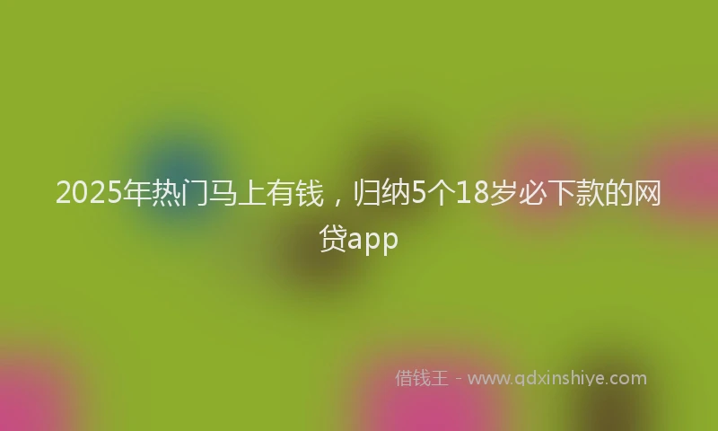 2025年热门马上有钱，归纳5个18岁必下款的网贷app