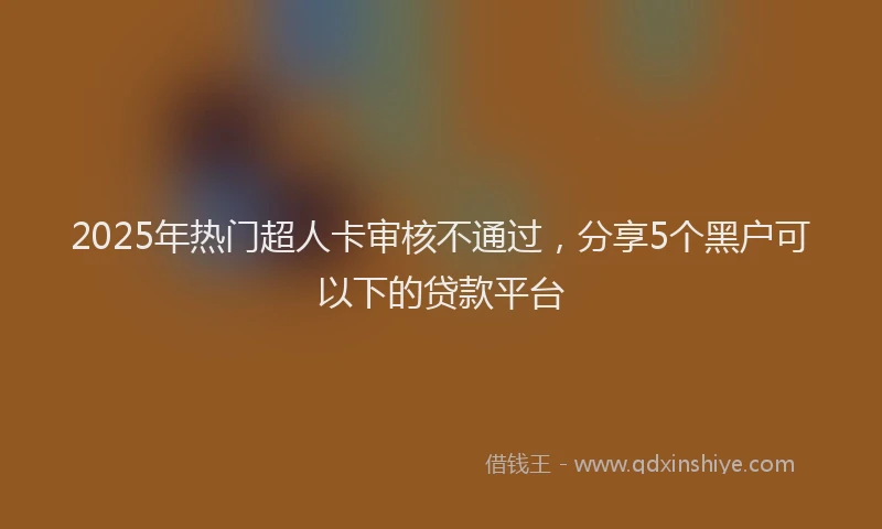 2025年热门超人卡审核不通过，分享5个黑户可以下的贷款平台